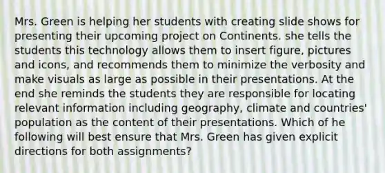 Mrs. Green is helping her students with creating slide shows for presenting their upcoming project on Continents. she tells the students this technology allows them to insert figure, pictures and icons, and recommends them to minimize the verbosity and make visuals as large as possible in their presentations. At the end she reminds the students they are responsible for locating relevant information including geography, climate and countries' population as the content of their presentations. Which of he following will best ensure that Mrs. Green has given explicit directions for both assignments?