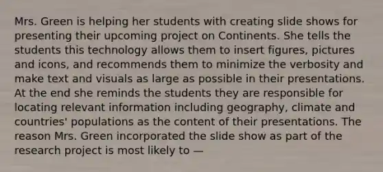 Mrs. Green is helping her students with creating slide shows for presenting their upcoming project on Continents. She tells the students this technology allows them to insert figures, pictures and icons, and recommends them to minimize the verbosity and make text and visuals as large as possible in their presentations. At the end she reminds the students they are responsible for locating relevant information including geography, climate and countries' populations as the content of their presentations. The reason Mrs. Green incorporated the slide show as part of the research project is most likely to —