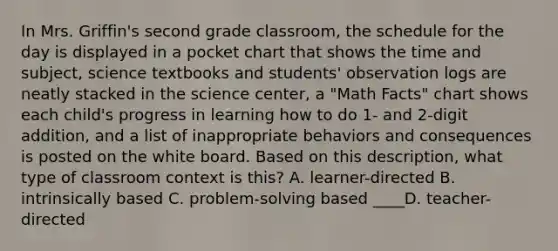 In Mrs. Griffin's second grade classroom, the schedule for the day is displayed in a pocket chart that shows the time and subject, science textbooks and students' observation logs are neatly stacked in the science center, a "Math Facts" chart shows each child's progress in learning how to do 1- and 2-digit addition, and a list of inappropriate behaviors and consequences is posted on the white board. Based on this description, what type of classroom context is this? A. learner-directed B. intrinsically based C. problem-solving based ____D. teacher-directed