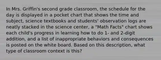 In Mrs. Griffin's second grade classroom, the schedule for the day is displayed in a pocket chart that shows the time and subject, science textbooks and students' observation logs are neatly stacked in the science center, a "Math Facts" chart shows each child's progress in learning how to do 1- and 2-digit addition, and a list of inappropriate behaviors and consequences is posted on the white board. Based on this description, what type of classroom context is this?