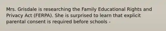 Mrs. Grisdale is researching the Family Educational Rights and Privacy Act (FERPA). She is surprised to learn that explicit parental consent is required before schools -