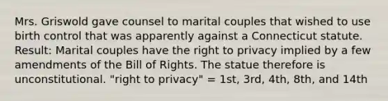 Mrs. Griswold gave counsel to marital couples that wished to use birth control that was apparently against a Connecticut statute. Result: Marital couples have the right to privacy implied by a few amendments of the Bill of Rights. The statue therefore is unconstitutional. "right to privacy" = 1st, 3rd, 4th, 8th, and 14th