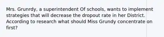 Mrs. Grunrdy, a superintendent Of schools, wants to implement strategies that will decrease the dropout rate in her District. According to research what should Miss Grundy concentrate on first?