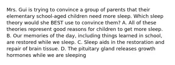 Mrs. Gui is trying to convince a group of parents that their elementary school-aged children need more sleep. Which sleep theory would she BEST use to convince them? A. All of these theories represent good reasons for children to get more sleep. B. Our memories of the day, including things learned in school, are restored while we sleep. C. Sleep aids in the restoration and repair of brain tissue. D. The pituitary gland releases growth hormones while we are sleeping