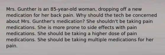 Mrs. Gunther is an 85-year-old woman, dropping off a new medication for her back pain. Why should the tech be concerned about Mrs. Gunther's medication? She shouldn't be taking pain medications. She is more prone to side effects with pain medications. She should be taking a higher dose of pain medications. She should be taking multiple medications for her pain.