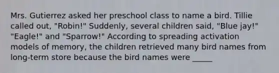 Mrs. Gutierrez asked her preschool class to name a bird. Tillie called out, "Robin!" Suddenly, several children said, "Blue jay!" "Eagle!" and "Sparrow!" According to spreading activation models of memory, the children retrieved many bird names from long-term store because the bird names were _____