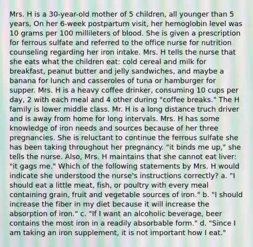 Mrs. H is a 30-year-old mother of 5 children, all younger than 5 years, On her 6-week postpartum visit, her hemoglobin level was 10 grams per 100 millileters of blood. She is given a prescription for ferrous sulfate and referred to the office nurse for nutrition counseling regarding her iron intake. Mrs. H tells the nurse that she eats what the children eat: cold cereal and milk for breakfast, peanut butter and jelly sandwiches, and maybe a banana for lunch and casseroles of tuna or hamburger for supper. Mrs. H is a heavy coffee drinker, consuming 10 cups per day, 2 with each meal and 4 other during "coffee breaks." The H family is lower middle class. Mr. H is a long distance truch driver and is away from home for long intervals. Mrs. H has some knowledge of iron needs and sources because of her three pregnancies. She is reluctant to continue the ferrous sulfate she has been taking throughout her pregnancy. "it binds me up," she tells the nurse. Also, Mrs. H maintains that she cannot eat liver: "it gags me." Which of the following statements by Mrs. H would indicate she understood the nurse's instructions correctly? a. "I should eat a little meat, fish, or poultry with every meal containing grain, fruit and vegetable sources of iron." b. "I should increase the fiber in my diet because it will increase the absorption of iron." c. "If I want an alcoholic beverage, beer contains the most iron in a readily absorbable form." d. "Since I am taking an iron supplement, it is not important how I eat."