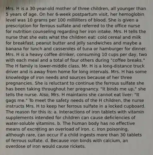 Mrs. H is a 30-year-old mother of three children, all younger than 5 years of age. On her 6-week postpartum visit, her hemoglobin level was 10 grams per 100 milliliters of blood. She is given a prescription for ferrous sulfate and referred to the office nurse for nutrition counseling regarding her iron intake. Mrs. H tells the nurse that she eats what the children eat: cold cereal and milk for breakfast, peanut butter and jelly sandwiches and maybe a banana for lunch and casseroles of tuna or hamburger for dinner. Mrs. H is a heavy coffee drinker, consuming 10 cups per day, two with each meal and a total of four others during "coffee breaks." The H family is lower-middle class. Mr. H is a long-distance truck driver and is away from home for long intervals. Mrs. H has some knowledge of iron needs and sources because of her three pregnancies. She is reluctant to continue the ferrous sulfate she has been taking throughout her pregnancy. "It binds me up," she tells the nurse. Also, Mrs. H maintains she cannot eat liver: "It gags me." To meet the safety needs of the H children, the nurse instructs Mrs. H to keep her ferrous sulfate in a locked cupboard. The reason for this is: a. Interactions of iron tablets with vitamin supplements intended for children can cause deficiencies of water-soluble vitamins. b. The human body has no effective means of excreting an overload of iron. c. Iron poisoning, although rare, can occur if a child ingests more than 30 tablets of ferrous sulfate. d. Because iron binds with calcium, an overdose of iron would cause rickets.