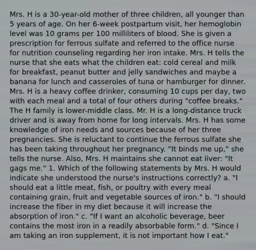 Mrs. H is a 30-year-old mother of three children, all younger than 5 years of age. On her 6-week postpartum visit, her hemoglobin level was 10 grams per 100 milliliters of blood. She is given a prescription for ferrous sulfate and referred to the office nurse for nutrition counseling regarding her iron intake. Mrs. H tells the nurse that she eats what the children eat: cold cereal and milk for breakfast, peanut butter and jelly sandwiches and maybe a banana for lunch and casseroles of tuna or hamburger for dinner. Mrs. H is a heavy coffee drinker, consuming 10 cups per day, two with each meal and a total of four others during "coffee breaks." The H family is lower-middle class. Mr. H is a long-distance truck driver and is away from home for long intervals. Mrs. H has some knowledge of iron needs and sources because of her three pregnancies. She is reluctant to continue the ferrous sulfate she has been taking throughout her pregnancy. "It binds me up," she tells the nurse. Also, Mrs. H maintains she cannot eat liver: "It gags me." 1.​ Which of the following statements by Mrs. H would indicate she understood the nurse's instructions correctly? a.​ "I should eat a little meat, fish, or poultry with every meal containing grain, fruit and vegetable sources of iron." b. ​"I should increase the fiber in my diet because it will increase the absorption of iron." c.​ "If I want an alcoholic beverage, beer contains the most iron in a readily absorbable form." d.​ "Since I am taking an iron supplement, it is not important how I eat."