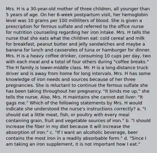 Mrs. H is a 30-year-old mother of three children, all younger than 5 years of age. On her 6-week postpartum visit, her hemoglobin level was 10 grams per 100 milliliters of blood. She is given a prescription for ferrous sulfate and referred to the office nurse for nutrition counseling regarding her iron intake. Mrs. H tells the nurse that she eats what the children eat: cold cereal and milk for breakfast, peanut butter and jelly sandwiches and maybe a banana for lunch and casseroles of tuna or hamburger for dinner. Mrs. H is a heavy coffee drinker, consuming 10 cups per day, two with each meal and a total of four others during "coffee breaks." The H family is lower-middle class. Mr. H is a long-distance truck driver and is away from home for long intervals. Mrs. H has some knowledge of iron needs and sources because of her three pregnancies. She is reluctant to continue the ferrous sulfate she has been taking throughout her pregnancy. "It binds me up," she tells the nurse. Also, Mrs. H maintains she cannot eat liver: "It gags me." Which of the following statements by Mrs. H would indicate she understood the nurse's instructions correctly? a. "I should eat a little meat, fish, or poultry with every meal containing grain, fruit and vegetable sources of iron." b. "I should increase the fiber in my diet because it will increase the absorption of iron." c. "If I want an alcoholic beverage, beer contains the most iron in a readily absorbable form." d. "Since I am taking an iron supplement, it is not important how I eat."