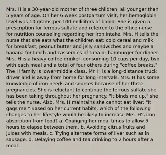 Mrs. H is a 30-year-old mother of three children, all younger than 5 years of age. On her 6-week postpartum visit, her hemoglobin level was 10 grams per 100 milliliters of blood. She is given a prescription for ferrous sulfate and referred to the office nurse for nutrition counseling regarding her iron intake. Mrs. H tells the nurse that she eats what the children eat: cold cereal and milk for breakfast, peanut butter and jelly sandwiches and maybe a banana for lunch and casseroles of tuna or hamburger for dinner. Mrs. H is a heavy coffee drinker, consuming 10 cups per day, two with each meal and a total of four others during "coffee breaks." The H family is lower-middle class. Mr. H is a long-distance truck driver and is away from home for long intervals. Mrs. H has some knowledge of iron needs and sources because of her three pregnancies. She is reluctant to continue the ferrous sulfate she has been taking throughout her pregnancy. "It binds me up," she tells the nurse. Also, Mrs. H maintains she cannot eat liver: "It gags me." Based on her current habits, which of the following changes to her lifestyle would be likely to increase Mrs. H's iron absorption from food? a. Changing her meal times to allow 5 hours to elapse between them. b. Avoiding citrus fruits and juices with meals. c. Trying alternate forms of liver such as in sausage. d. Delaying coffee and tea drinking to 2 hours after a meal.