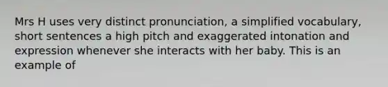 Mrs H uses very distinct pronunciation, a simplified vocabulary, short sentences a high pitch and exaggerated intonation and expression whenever she interacts with her baby. This is an example of