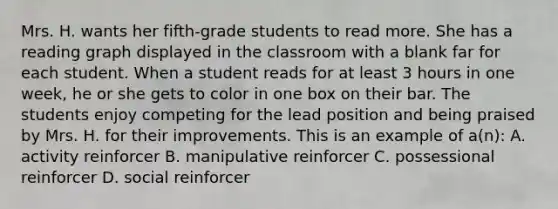 Mrs. H. wants her fifth-grade students to read more. She has a reading graph displayed in the classroom with a blank far for each student. When a student reads for at least 3 hours in one week, he or she gets to color in one box on their bar. The students enjoy competing for the lead position and being praised by Mrs. H. for their improvements. This is an example of a(n): A. activity reinforcer B. manipulative reinforcer C. possessional reinforcer D. social reinforcer