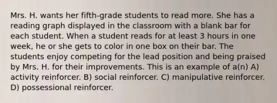 Mrs. H. wants her fifth-grade students to read more. She has a reading graph displayed in the classroom with a blank bar for each student. When a student reads for at least 3 hours in one week, he or she gets to color in one box on their bar. The students enjoy competing for the lead position and being praised by Mrs. H. for their improvements. This is an example of a(n) A) activity reinforcer. B) social reinforcer. C) manipulative reinforcer. D) possessional reinforcer.