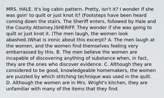 MRS. HALE. It's log cabin pattern. Pretty, isn't it? I wonder if she was goin' to quilt or just knot it? (Footsteps have been heard coming down the stairs. The Sheriff enters, followed by Hale and the County Attorney.)SHERIFF. They wonder if she was going to quilt or just knot it. (The men laugh, the women look abashed.)What is ironic about this excerpt? A. The men laugh at the women, and the women find themselves feeling very embarrassed by this. B. The men believe the women are incapable of discovering anything of substance when, in fact, they are the ones who discover evidence. C. Although they are considered to be good, knowledgeable homemakers, the women are puzzled by which stitching technique was used in the quilt. D. Although the women are in Mrs. Wright's kitchen, they are unfamiliar with many of the items that they find.