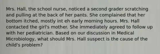 Mrs. Hall, the school nurse, noticed a second grader scratching and pulling at the back of her pants. She complained that her bottom itched, mostly int eh early morning hours. Mrs. Hall contacted the girl's mother. She immediately agreed to follow up with her pediatrician. Based on our discussion in Medical Microbiology, what should Mrs. Hall suspect is the cause of the child's problem?