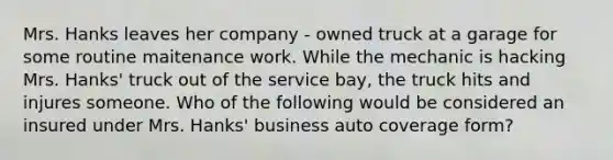 Mrs. Hanks leaves her company - owned truck at a garage for some routine maitenance work. While the mechanic is hacking Mrs. Hanks' truck out of the service bay, the truck hits and injures someone. Who of the following would be considered an insured under Mrs. Hanks' business auto coverage form?