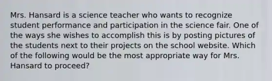 Mrs. Hansard is a science teacher who wants to recognize student performance and participation in the science fair. One of the ways she wishes to accomplish this is by posting pictures of the students next to their projects on the school website. Which of the following would be the most appropriate way for Mrs. Hansard to proceed?