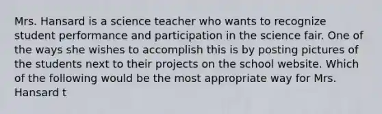 Mrs. Hansard is a science teacher who wants to recognize student performance and participation in the science fair. One of the ways she wishes to accomplish this is by posting pictures of the students next to their projects on the school website. Which of the following would be the most appropriate way for Mrs. Hansard t