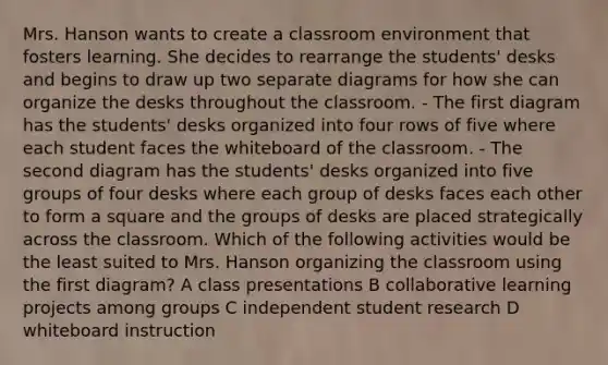 Mrs. Hanson wants to create a classroom environment that fosters learning. She decides to rearrange the students' desks and begins to draw up two separate diagrams for how she can organize the desks throughout the classroom. - The first diagram has the students' desks organized into four rows of five where each student faces the whiteboard of the classroom. - The second diagram has the students' desks organized into five groups of four desks where each group of desks faces each other to form a square and the groups of desks are placed strategically across the classroom. Which of the following activities would be the least suited to Mrs. Hanson organizing the classroom using the first diagram? A class presentations B collaborative learning projects among groups C independent student research D whiteboard instruction