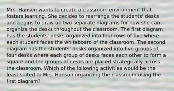 Mrs. Hanson wants to create a classroom environment that fosters learning. She decides to rearrange the students' desks and begins to draw up two separate diagrams for how she can organize the desks throughout the classroom. The first diagram has the students' desks organized into four rows of five where each student faces the whiteboard of the classroom. The second diagram has the students' desks organized into five groups of four desks where each group of desks faces each other to form a square and the groups of desks are placed strategically across the classroom. Which of the following activities would be the least suited to Mrs. Hanson organizing the classroom using the first diagram?