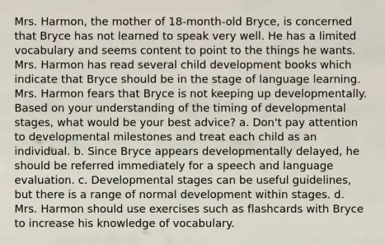 Mrs. Harmon, the mother of 18-month-old Bryce, is concerned that Bryce has not learned to speak very well. He has a limited vocabulary and seems content to point to the things he wants. Mrs. Harmon has read several child development books which indicate that Bryce should be in the stage of language learning. Mrs. Harmon fears that Bryce is not keeping up developmentally. Based on your understanding of the timing of developmental stages, what would be your best advice? a. Don't pay attention to developmental milestones and treat each child as an individual. b. Since Bryce appears developmentally delayed, he should be referred immediately for a speech and language evaluation. c. Developmental stages can be useful guidelines, but there is a range of normal development within stages. d. Mrs. Harmon should use exercises such as flashcards with Bryce to increase his knowledge of vocabulary.