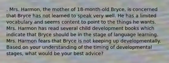 . Mrs. Harmon, the mother of 18-month-old Bryce, is concerned that Bryce has not learned to speak very well. He has a limited vocabulary and seems content to point to the things he wants. Mrs. Harmon has read several child development books which indicate that Bryce should be in the stage of language learning. Mrs. Harmon fears that Bryce is not keeping up developmentally. Based on your understanding of the timing of developmental stages, what would be your best advice?