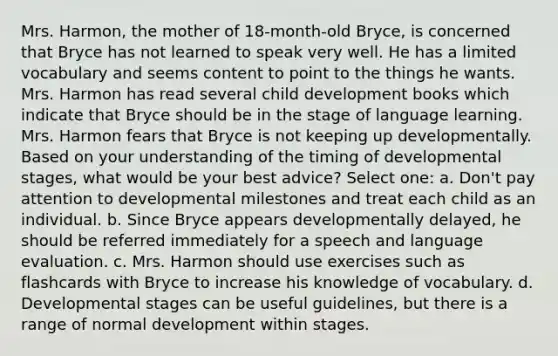 Mrs. Harmon, the mother of 18-month-old Bryce, is concerned that Bryce has not learned to speak very well. He has a limited vocabulary and seems content to point to the things he wants. Mrs. Harmon has read several child development books which indicate that Bryce should be in the stage of language learning. Mrs. Harmon fears that Bryce is not keeping up developmentally. Based on your understanding of the timing of developmental stages, what would be your best advice? Select one: a. Don't pay attention to developmental milestones and treat each child as an individual. b. Since Bryce appears developmentally delayed, he should be referred immediately for a speech and language evaluation. c. Mrs. Harmon should use exercises such as flashcards with Bryce to increase his knowledge of vocabulary. d. Developmental stages can be useful guidelines, but there is a range of normal development within stages.