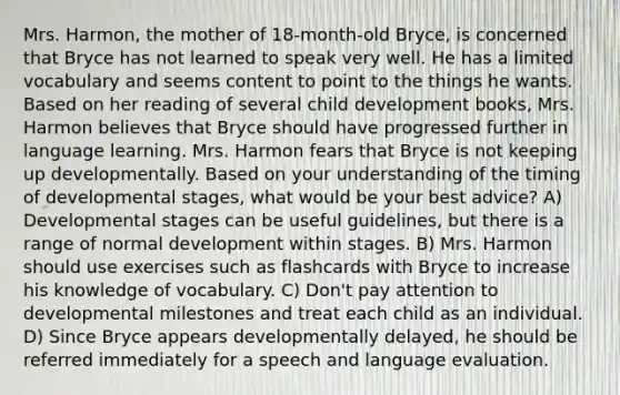 Mrs. Harmon, the mother of 18-month-old Bryce, is concerned that Bryce has not learned to speak very well. He has a limited vocabulary and seems content to point to the things he wants. Based on her reading of several child development books, Mrs. Harmon believes that Bryce should have progressed further in language learning. Mrs. Harmon fears that Bryce is not keeping up developmentally. Based on your understanding of the timing of developmental stages, what would be your best advice? A) Developmental stages can be useful guidelines, but there is a range of normal development within stages. B) Mrs. Harmon should use exercises such as flashcards with Bryce to increase his knowledge of vocabulary. C) Don't pay attention to developmental milestones and treat each child as an individual. D) Since Bryce appears developmentally delayed, he should be referred immediately for a speech and language evaluation.