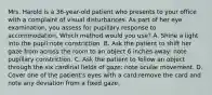 Mrs. Harold is a 36-year-old patient who presents to your office with a complaint of visual disturbances. As part of her eye examination, you assess for pupillary response to accommodation. Which method would you use? A. Shine a light into the pupil:note constriction. B. Ask the patient to shift her gaze from across the room to an object 6 inches away: note pupillary constriction. C. Ask the patient to follow an object through the six cardinal fields of gaze: note ocular movement. D. Cover one of the patient's eyes with a card:remove the card and note any deviation from a fixed gaze.