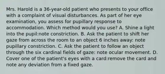 Mrs. Harold is a 36-year-old patient who presents to your office with a complaint of visual disturbances. As part of her eye examination, you assess for pupillary response to accommodation. Which method would you use? A. Shine a light into the pupil:note constriction. B. Ask the patient to shift her gaze from across the room to an object 6 inches away: note pupillary constriction. C. Ask the patient to follow an object through the six cardinal fields of gaze: note ocular movement. D. Cover one of the patient's eyes with a card:remove the card and note any deviation from a fixed gaze.