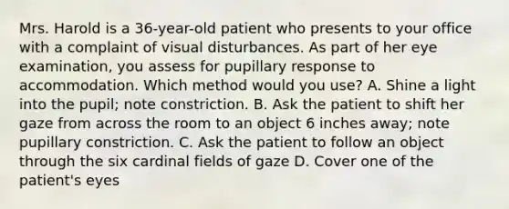 Mrs. Harold is a 36-year-old patient who presents to your office with a complaint of visual disturbances. As part of her eye examination, you assess for pupillary response to accommodation. Which method would you use? A. Shine a light into the pupil; note constriction. B. Ask the patient to shift her gaze from across the room to an object 6 inches away; note pupillary constriction. C. Ask the patient to follow an object through the six cardinal fields of gaze D. Cover one of the patient's eyes