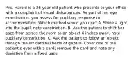 Mrs. Harold is a 36-year-old patient who presents to your office with a complaint of visual disturbances. As part of her eye examination, you assess for pupillary response to accommodation. Which method would you use? A. Shine a light into the pupil; note constriction. B. Ask the patient to shift her gaze from across the room to an object 6 inches away; note pupillary constriction. C. Ask the patient to follow an object through the six cardinal fields of gaze D. Cover one of the patient's eyes with a card; remove the card and note any deviation from a fixed gaze.