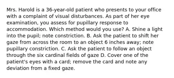 Mrs. Harold is a 36-year-old patient who presents to your office with a complaint of visual disturbances. As part of her eye examination, you assess for pupillary response to accommodation. Which method would you use? A. Shine a light into the pupil; note constriction. B. Ask the patient to shift her gaze from across the room to an object 6 inches away; note pupillary constriction. C. Ask the patient to follow an object through the six cardinal fields of gaze D. Cover one of the patient's eyes with a card; remove the card and note any deviation from a fixed gaze.