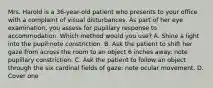 Mrs. Harold is a 36-year-old patient who presents to your office with a complaint of visual disturbances. As part of her eye examination, you assess for pupillary response to accommodation. Which method would you use? A. Shine a light into the pupil:note constriction. B. Ask the patient to shift her gaze from across the room to an object 6 inches away: note pupillary constriction. C. Ask the patient to follow an object through the six cardinal fields of gaze: note ocular movement. D. Cover one