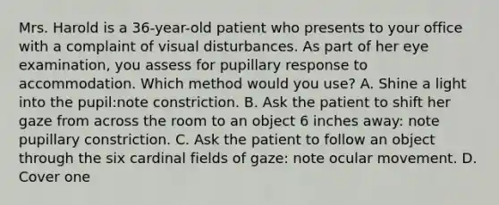 Mrs. Harold is a 36-year-old patient who presents to your office with a complaint of visual disturbances. As part of her eye examination, you assess for pupillary response to accommodation. Which method would you use? A. Shine a light into the pupil:note constriction. B. Ask the patient to shift her gaze from across the room to an object 6 inches away: note pupillary constriction. C. Ask the patient to follow an object through the six cardinal fields of gaze: note ocular movement. D. Cover one