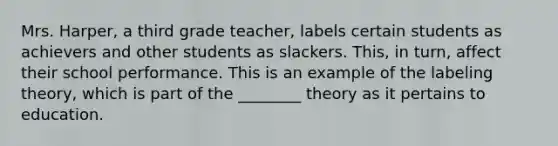 Mrs. Harper, a third grade teacher, labels certain students as achievers and other students as slackers. This, in turn, affect their school performance. This is an example of the labeling theory, which is part of the ________ theory as it pertains to education.