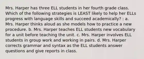 Mrs. Harper has three ELL students in her fourth grade class. Which of the following strategies is LEAST likely to help her ELLs progress with language skills and succeed academically? : a. Mrs. Harper thinks aloud as she models how to practice a new procedure. b. Mrs. Harper teaches ELL students new vocabulary for a unit before teaching the unit. c. Mrs. Harper involves ELL students in group work and working in pairs. d. Mrs. Harper corrects grammar and syntax as the ELL students answer questions and give reports in class.