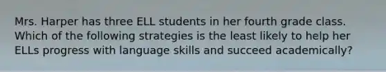 Mrs. Harper has three ELL students in her fourth grade class. Which of the following strategies is the least likely to help her ELLs progress with language skills and succeed academically?