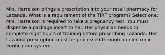 Mrs. Harrelson brings a prescription into your retail pharmacy for Lazanda. What is a requirement of the TIRF program? Select one: Mrs. Harrelson is required to take a pregnancy test. You must dispense a package insert to her. Her physician needs to complete eight hours of training before prescribing Lazanda. Her Lazanda prescription must be processed through an electronic verification system.