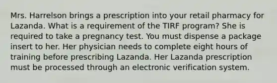 Mrs. Harrelson brings a prescription into your retail pharmacy for Lazanda. What is a requirement of the TIRF program? She is required to take a pregnancy test. You must dispense a package insert to her. Her physician needs to complete eight hours of training before prescribing Lazanda. Her Lazanda prescription must be processed through an electronic verification system.