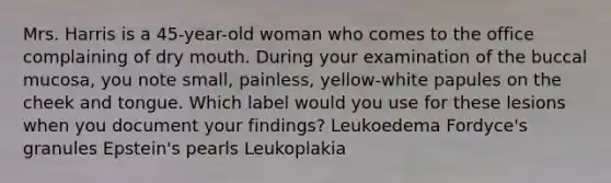 Mrs. Harris is a 45-year-old woman who comes to the office complaining of dry mouth. During your examination of the buccal mucosa, you note small, painless, yellow-white papules on the cheek and tongue. Which label would you use for these lesions when you document your findings? Leukoedema Fordyce's granules Epstein's pearls Leukoplakia