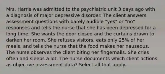 Mrs. Harris was admitted to the psychiatric unit 3 days ago with a diagnosis of major depressive disorder. The client answers assessment questions with barely audible "yes" or "no" responses and tells the nurse that she has been depressed for a long time. She wants the door closed and the curtains drawn to darken her room. She refuses visitors, eats only 25% of her meals, and tells the nurse that the food makes her nauseous. The nurse observes the client biting her fingernails. She cries often and sleeps a lot. The nurse documents which client actions as objective assessment data? Select all that apply.