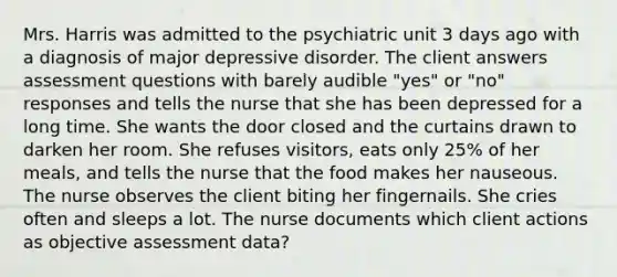 Mrs. Harris was admitted to the psychiatric unit 3 days ago with a diagnosis of major depressive disorder. The client answers assessment questions with barely audible "yes" or "no" responses and tells the nurse that she has been depressed for a long time. She wants the door closed and the curtains drawn to darken her room. She refuses visitors, eats only 25% of her meals, and tells the nurse that the food makes her nauseous. The nurse observes the client biting her fingernails. She cries often and sleeps a lot. The nurse documents which client actions as objective assessment data?