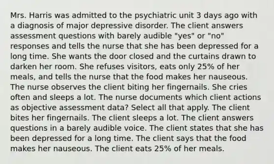 Mrs. Harris was admitted to the psychiatric unit 3 days ago with a diagnosis of major depressive disorder. The client answers assessment questions with barely audible "yes" or "no" responses and tells the nurse that she has been depressed for a long time. She wants the door closed and the curtains drawn to darken her room. She refuses visitors, eats only 25% of her meals, and tells the nurse that the food makes her nauseous. The nurse observes the client biting her fingernails. She cries often and sleeps a lot. The nurse documents which client actions as objective assessment data? Select all that apply. The client bites her fingernails. The client sleeps a lot. The client answers questions in a barely audible voice. The client states that she has been depressed for a long time. The client says that the food makes her nauseous. The client eats 25% of her meals.