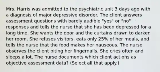 Mrs. Harris was admitted to the psychiatric unit 3 days ago with a diagnosis of major depressive disorder. The client answers assessment questions with barely audible "yes" or "no" responses and tells the nurse that she has been depressed for a long time. She wants the door and the curtains drawn to darken her room. She refuses visitors, eats only 25% of her meals, and tells the nurse that the food makes her nauseous. The nurse observes the client biting her fingernails. She cries often and sleeps a lot. The nurse documents which client actions as objective assessment data? (Select all that apply.)