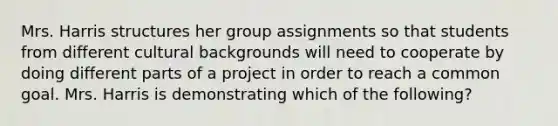 Mrs. Harris structures her group assignments so that students from different cultural backgrounds will need to cooperate by doing different parts of a project in order to reach a common goal. Mrs. Harris is demonstrating which of the following?