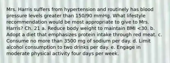 Mrs. Harris suffers from hypertension and routinely has <a href='https://www.questionai.com/knowledge/kD0HacyPBr-blood-pressure' class='anchor-knowledge'>blood pressure</a> levels <a href='https://www.questionai.com/knowledge/ktgHnBD4o3-greater-than' class='anchor-knowledge'>greater than</a> 150/90 mmHg. What lifestyle recommendation would be most appropriate to give to Mrs. Harris? Ch. 21 a. Reduce body weight to maintain BMI <30. b. Adopt a diet that emphasizes protein intake through red meat. c. Consume no <a href='https://www.questionai.com/knowledge/keWHlEPx42-more-than' class='anchor-knowledge'>more than</a> 3500 mg of sodium per day. d. Limit alcohol consumption to two drinks per day. e. Engage in moderate physical activity four days per week.