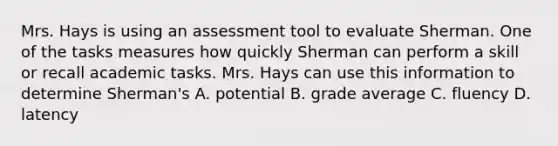 Mrs. Hays is using an assessment tool to evaluate Sherman. One of the tasks measures how quickly Sherman can perform a skill or recall academic tasks. Mrs. Hays can use this information to determine Sherman's A. potential B. grade average C. fluency D. latency