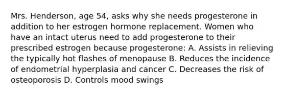 Mrs. Henderson, age 54, asks why she needs progesterone in addition to her estrogen hormone replacement. Women who have an intact uterus need to add progesterone to their prescribed estrogen because progesterone: A. Assists in relieving the typically hot flashes of menopause B. Reduces the incidence of endometrial hyperplasia and cancer C. Decreases the risk of osteoporosis D. Controls mood swings